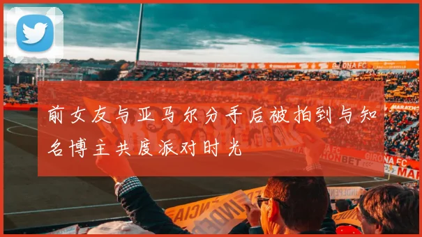 前女友与亚马尔分手后被拍到与知名博主共度派对时光