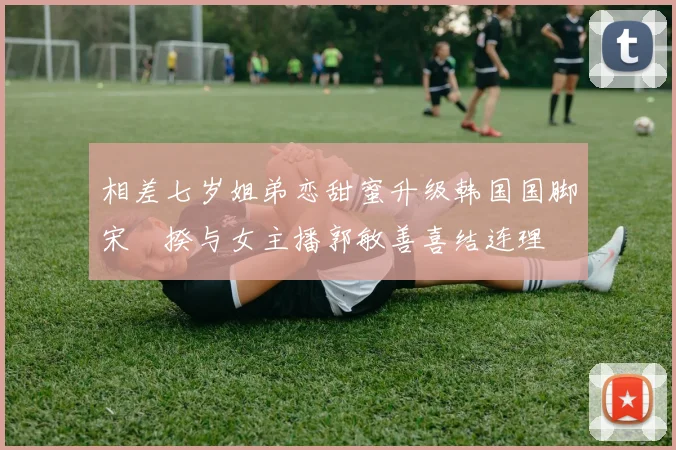 相差七岁姐弟恋甜蜜升级韩国国脚宋旻揆与女主播郭敏善喜结连理