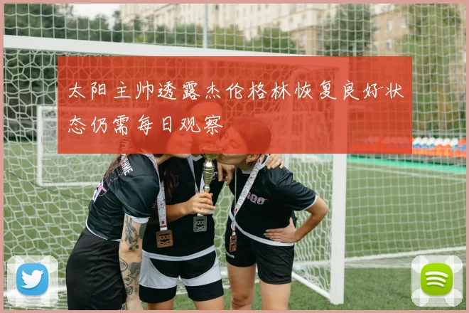 太阳主帅透露杰伦格林恢复良好状态仍需每日观察
