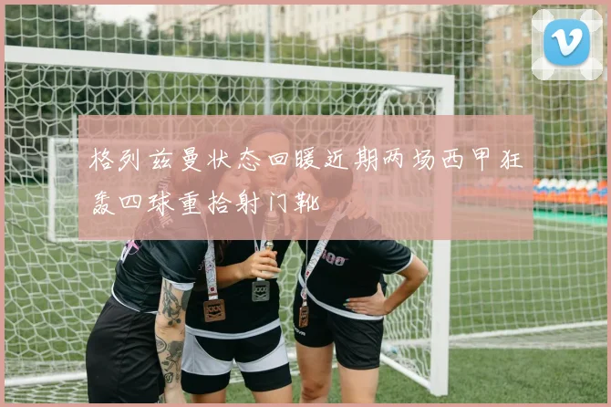 格列兹曼状态回暖近期两场西甲狂轰四球重拾射门靴