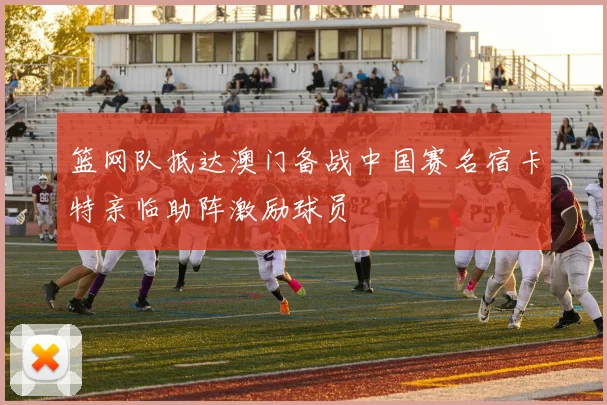 篮网队抵达澳门备战中国赛名宿卡特亲临助阵激励球员