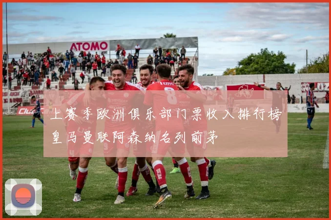 上赛季欧洲俱乐部门票收入排行榜皇马曼联阿森纳名列前茅