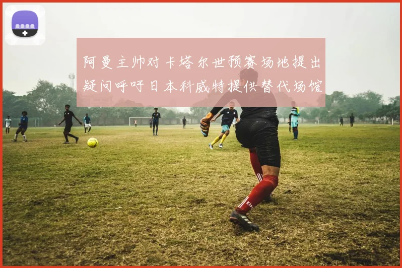 阿曼主帅对卡塔尔世预赛场地提出疑问呼吁日本科威特提供替代场馆