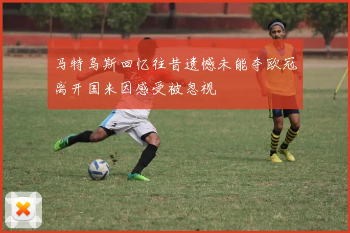 马特乌斯回忆往昔遗憾未能夺欧冠离开国米因感受被忽视