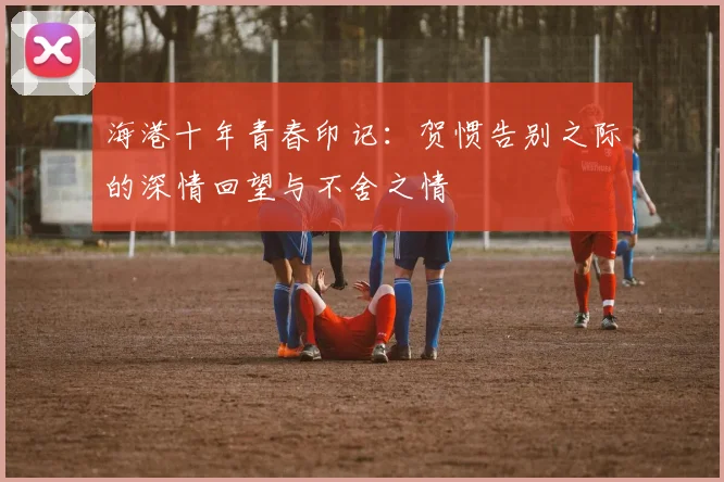 海港十年青春印记：贺惯告别之际的深情回望与不舍之情
