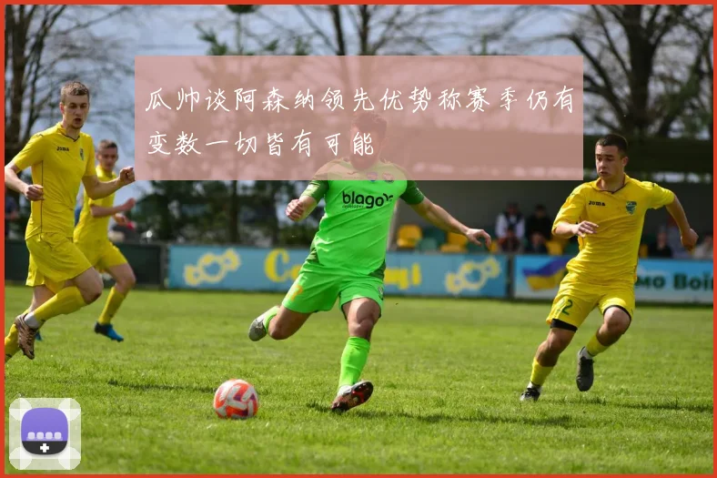 瓜帅谈阿森纳领先优势称赛季仍有变数一切皆有可能