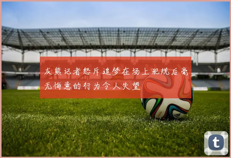 灰熊记者怒斥追梦在场上犯规后毫无悔意的行为令人失望
