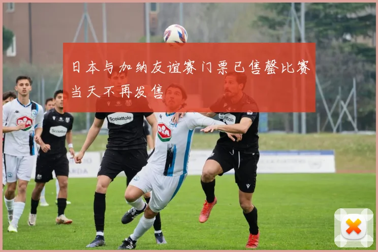 日本与加纳友谊赛门票已售罄比赛当天不再发售