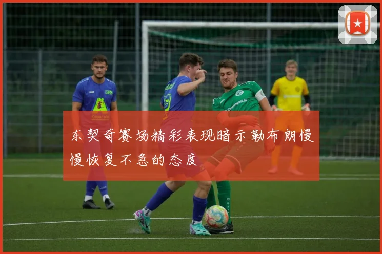 东契奇赛场精彩表现暗示勒布朗慢慢恢复不急的态度
