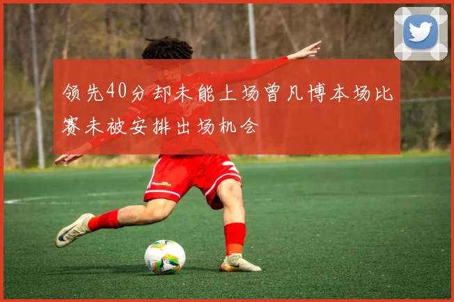 领先40分却未能上场曾凡博本场比赛未被安排出场机会