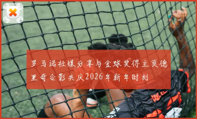 罗马诺社媒分享与金球奖得主莫德里奇合影共庆2026年新年时刻