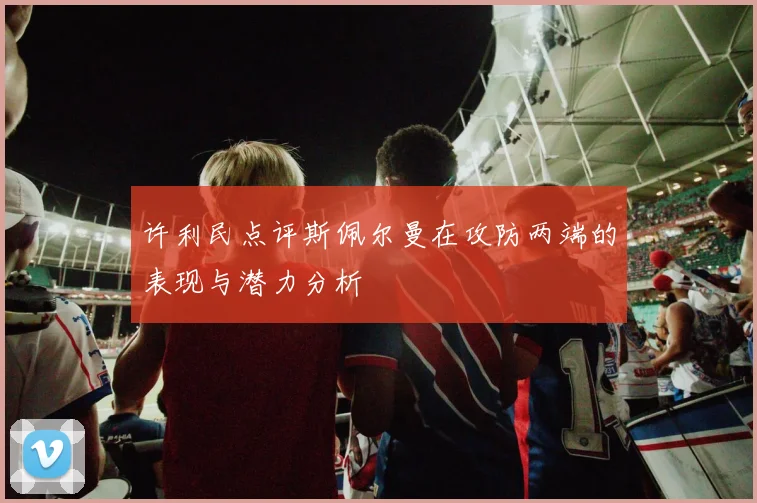 许利民点评斯佩尔曼在攻防两端的表现与潜力分析