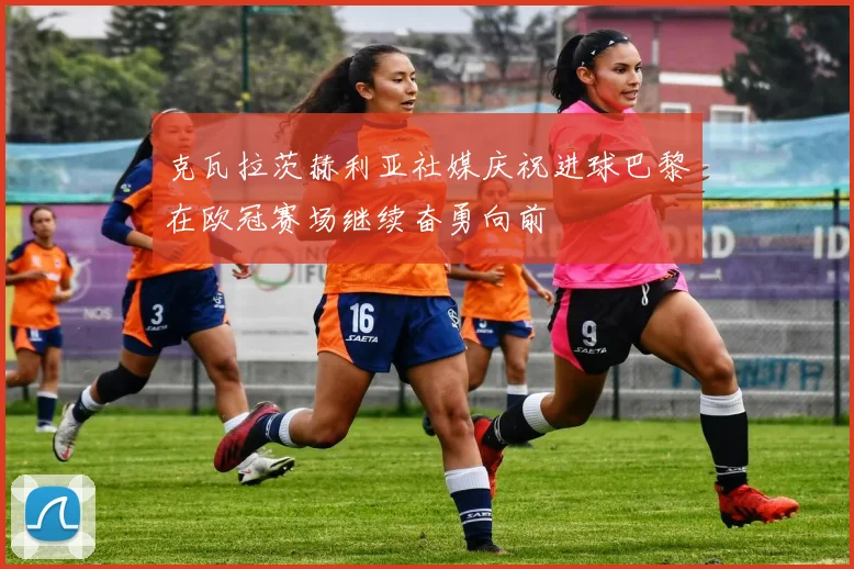 克瓦拉茨赫利亚社媒庆祝进球巴黎在欧冠赛场继续奋勇向前