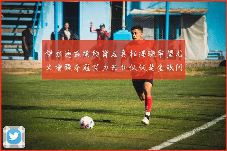 伊尔迪兹续约背后真相揭晓希望尤文增强夺冠实力而非仅仅是金钱问题