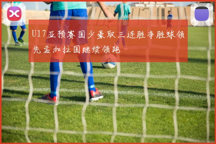 U17亚预赛国少豪取三连胜净胜球领先孟加拉国继续领跑
