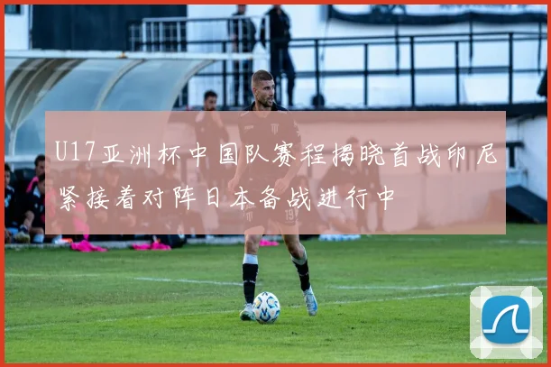 U17亚洲杯中国队赛程揭晓首战印尼紧接着对阵日本备战进行中