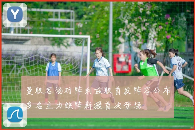 曼联客场对阵利兹联首发阵容公布多名主力缺阵新援首次登场