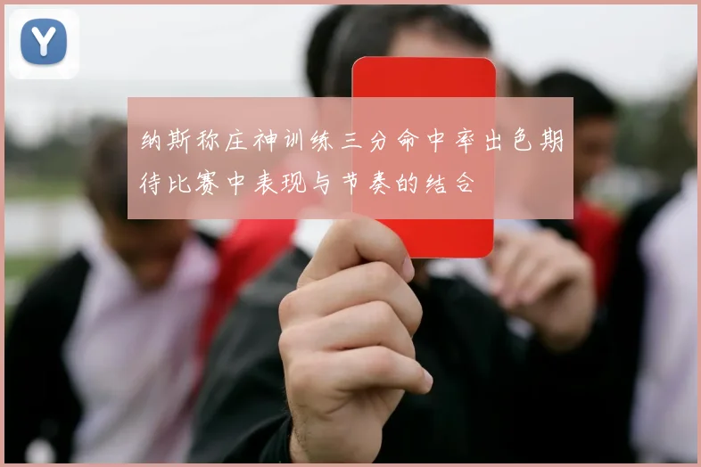 纳斯称庄神训练三分命中率出色期待比赛中表现与节奏的结合