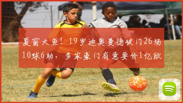 夏窗大鱼！19岁迪奥曼德破门26场10球6助，多家豪门有意要价1亿欧