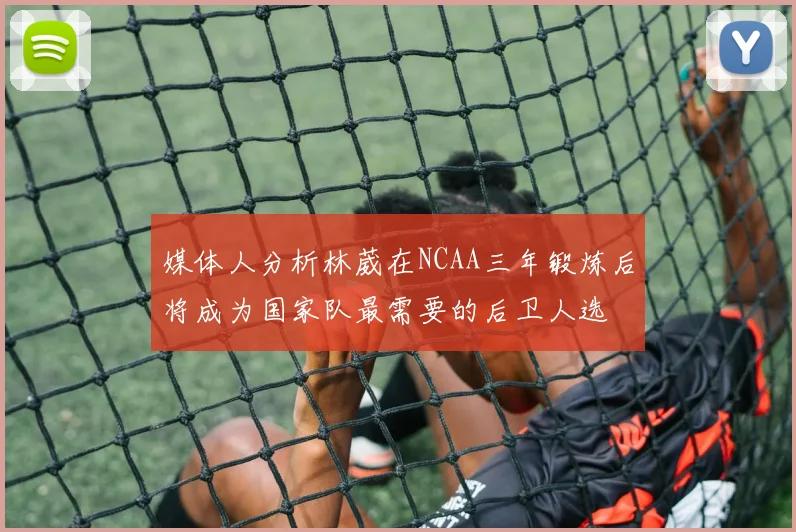 媒体人分析林葳在NCAA三年锻炼后将成为国家队最需要的后卫人选