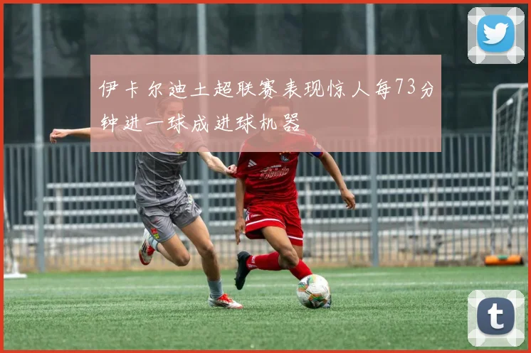 伊卡尔迪土超联赛表现惊人每73分钟进一球成进球机器